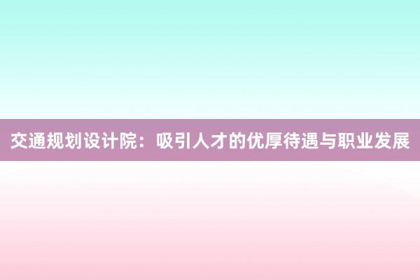 交通规划设计院：吸引人才的优厚待遇与职业发展